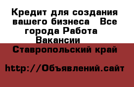 Кредит для создания вашего бизнеса - Все города Работа » Вакансии   . Ставропольский край